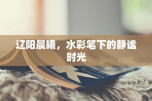 辽阳晨曦，水彩笔下的静谧时光