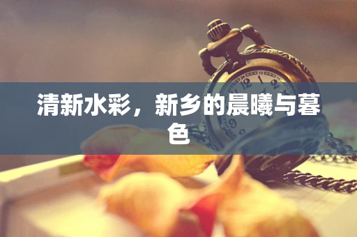 清新水彩，新乡的晨曦与暮色