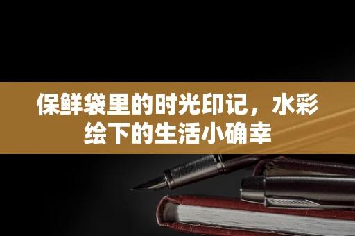 保鲜袋里的时光印记，水彩绘下的生活小确幸
