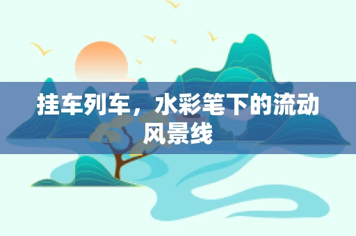 挂车列车，水彩笔下的流动风景线