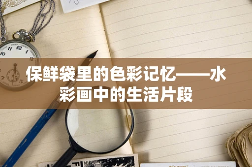 保鲜袋里的色彩记忆——水彩画中的生活片段