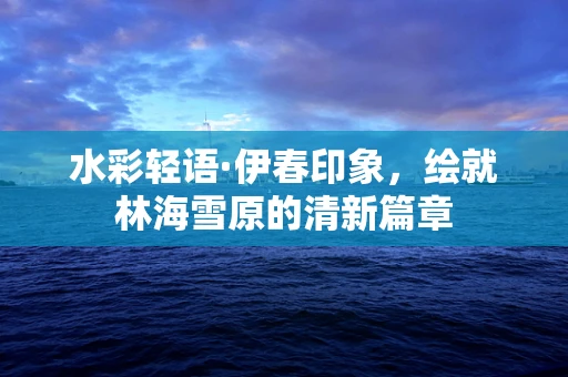 水彩轻语·伊春印象，绘就林海雪原的清新篇章