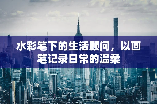 水彩笔下的生活顾问，以画笔记录日常的温柔