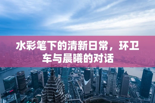 水彩笔下的清新日常，环卫车与晨曦的对话