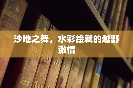 沙地之舞，水彩绘就的越野激情