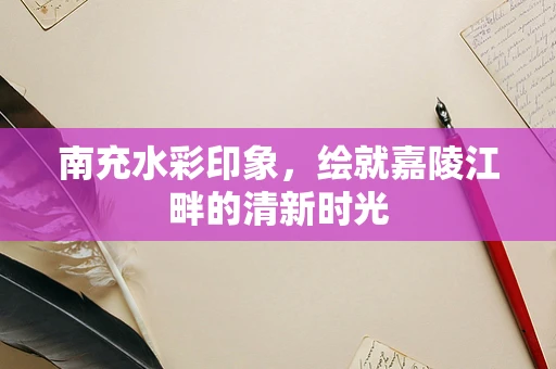 南充水彩印象，绘就嘉陵江畔的清新时光