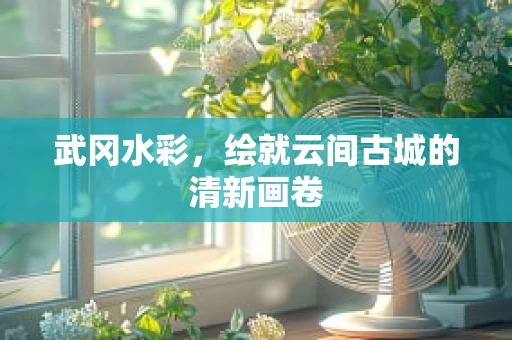 武冈水彩，绘就云间古城的清新画卷