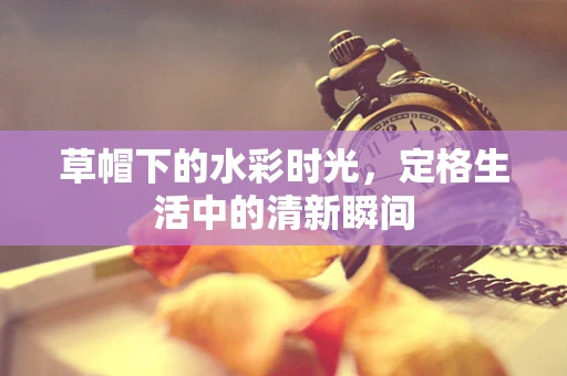 草帽下的水彩时光，定格生活中的清新瞬间
