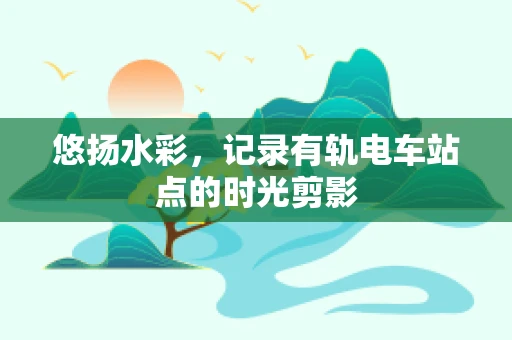 悠扬水彩，记录有轨电车站点的时光剪影
