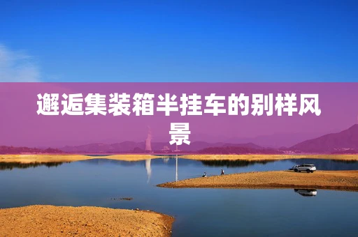 邂逅集装箱半挂车的别样风景