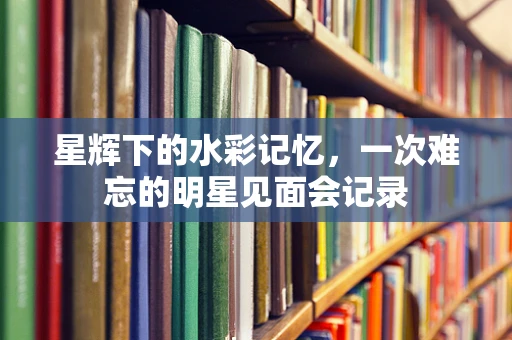 星辉下的水彩记忆，一次难忘的明星见面会记录