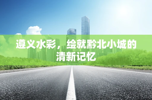 遵义水彩，绘就黔北小城的清新记忆