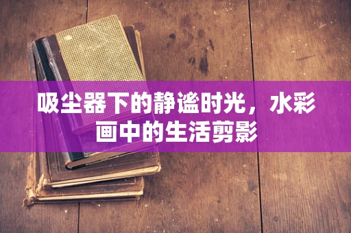 吸尘器下的静谧时光，水彩画中的生活剪影