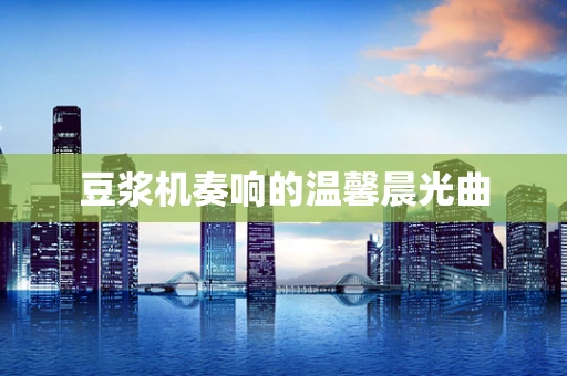 豆浆机奏响的温馨晨光曲