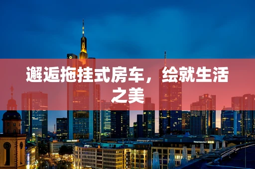 邂逅拖挂式房车，绘就生活之美