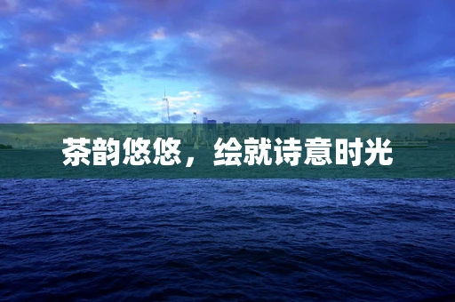 茶韵悠悠，绘就诗意时光