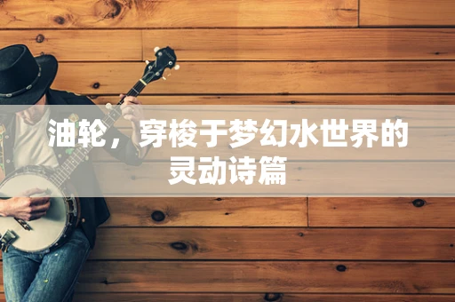 油轮，穿梭于梦幻水世界的灵动诗篇