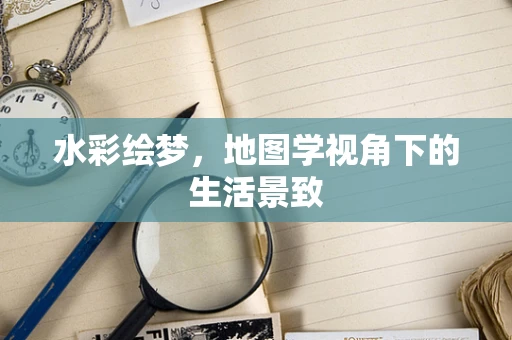 水彩绘梦，地图学视角下的生活景致