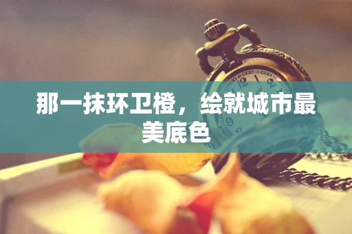 那一抹环卫橙，绘就城市最美底色