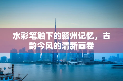 水彩笔触下的赣州记忆，古韵今风的清新画卷