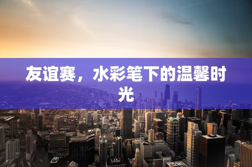 友谊赛，水彩笔下的温馨时光