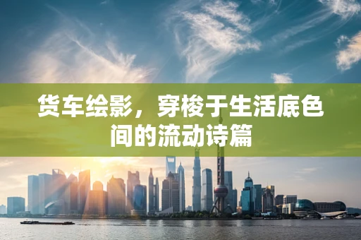 货车绘影，穿梭于生活底色间的流动诗篇