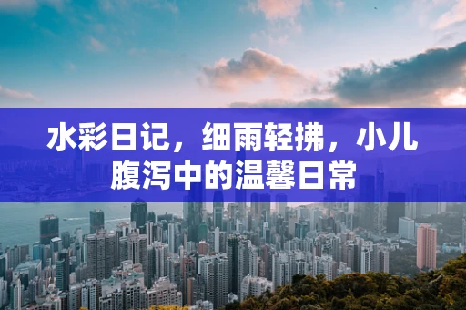 水彩日记，细雨轻拂，小儿腹泻中的温馨日常