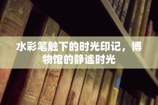 水彩笔触下的时光印记，博物馆的静谧时光