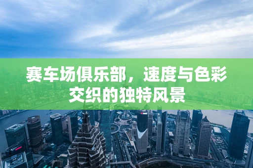 赛车场俱乐部，速度与色彩交织的独特风景