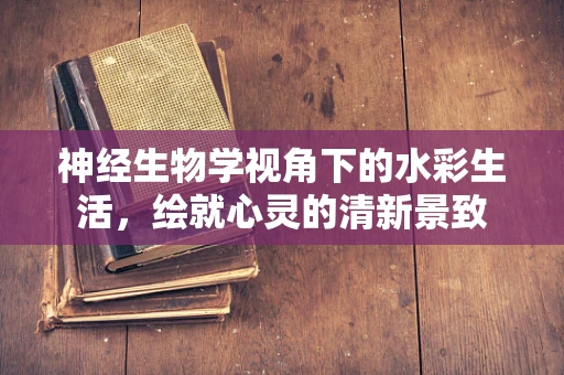 神经生物学视角下的水彩生活，绘就心灵的清新景致