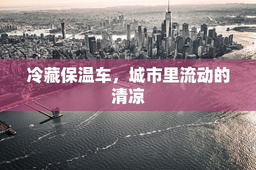 冷藏保温车，城市里流动的清凉