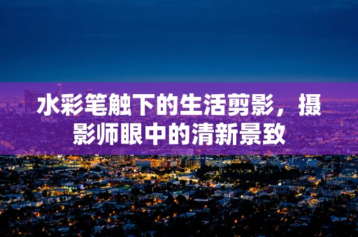 水彩笔触下的生活剪影，摄影师眼中的清新景致