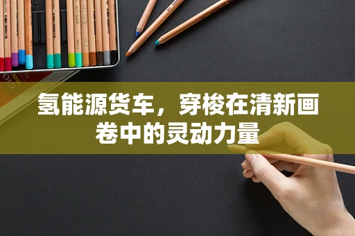 氢能源货车，穿梭在清新画卷中的灵动力量