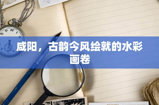 咸阳，古韵今风绘就的水彩画卷