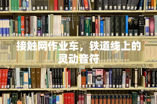 接触网作业车，铁道线上的灵动音符