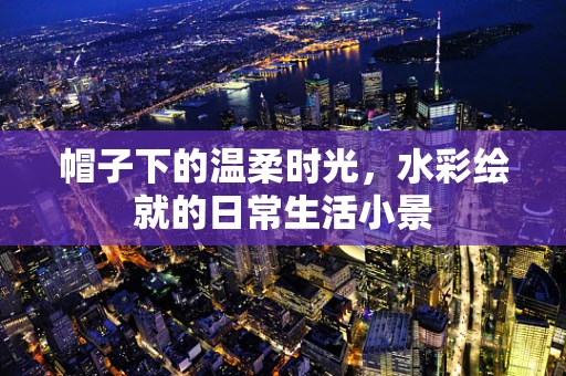 帽子下的温柔时光，水彩绘就的日常生活小景