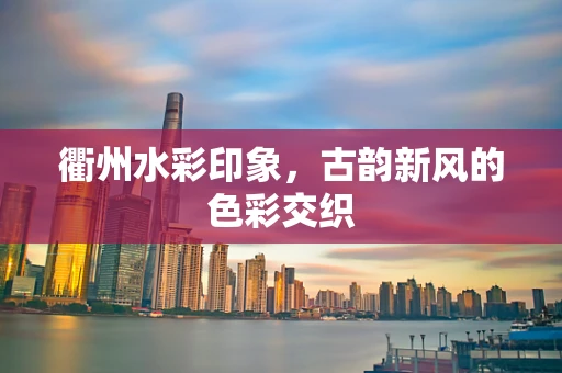 衢州水彩印象，古韵新风的色彩交织