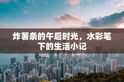 炸薯条的午后时光，水彩笔下的生活小记