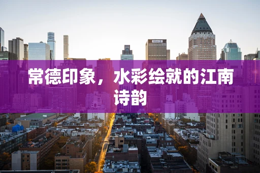 常德印象，水彩绘就的江南诗韵
