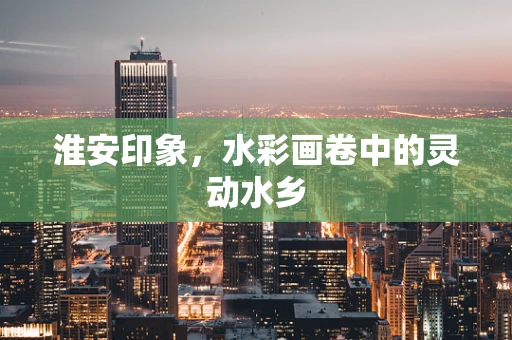 淮安印象，水彩画卷中的灵动水乡