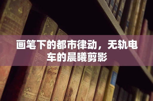 画笔下的都市律动，无轨电车的晨曦剪影