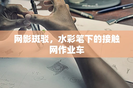 网影斑驳，水彩笔下的接触网作业车