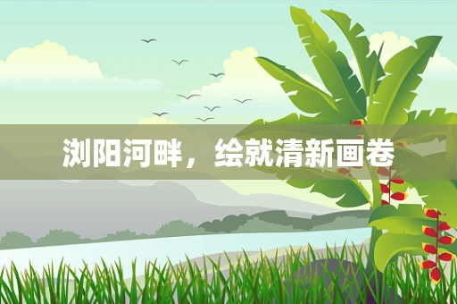 浏阳河畔，绘就清新画卷