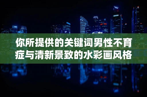 你所提供的关键词男性不育症与清新景致的水彩画风格及记录生活的主题不太契合，以下为你创作一篇围绕清新景致与记录生活，且符合水彩画风格的内容