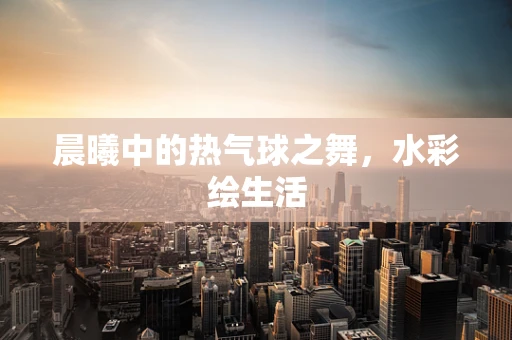 晨曦中的热气球之舞，水彩绘生活