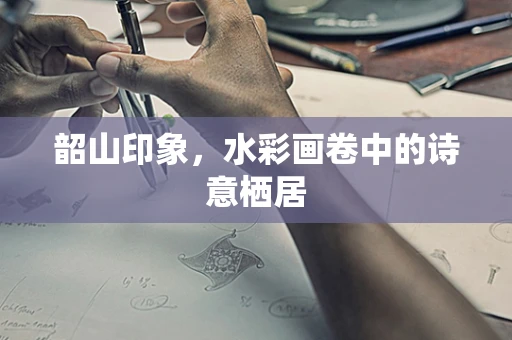 韶山印象，水彩画卷中的诗意栖居