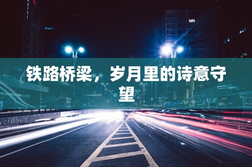 铁路桥梁，岁月里的诗意守望