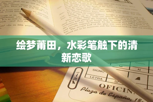绘梦莆田，水彩笔触下的清新恋歌