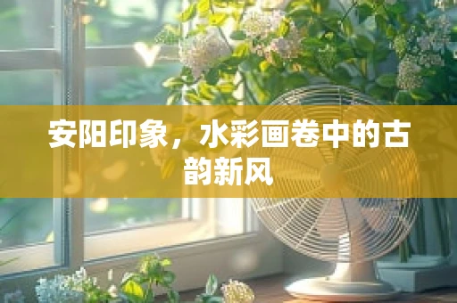 安阳印象，水彩画卷中的古韵新风