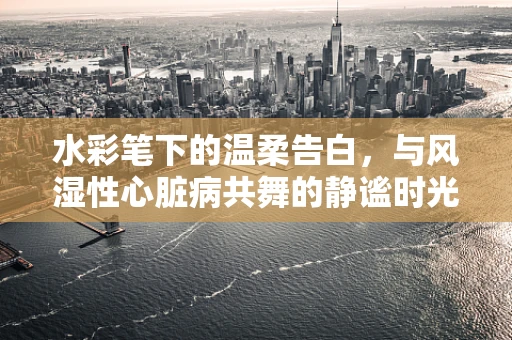 水彩笔下的温柔告白，与风湿性心脏病共舞的静谧时光